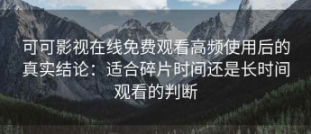 可可影视在线免费观看高频使用后的真实结论：适合碎片时间还是长时间观看的判断