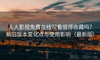 人人影视免费在线观看值得收藏吗？新旧版本变化点与使用影响（最新版）