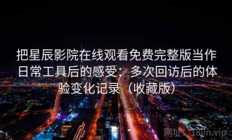 把星辰影院在线观看免费完整版当作日常工具后的感受：多次回访后的体验变化记录（收藏版）