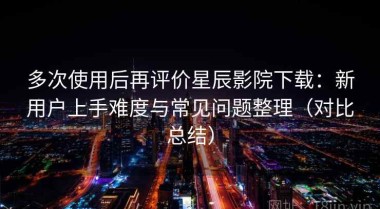 多次使用后再评价星辰影院下载：新用户上手难度与常见问题整理（对比总结）