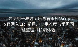 连续使用一段时间后再看茶杯狐cupfox官网入口：新用户上手难度与常见问题整理（长期体验）