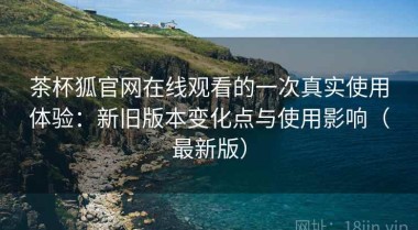 茶杯狐官网在线观看的一次真实使用体验：新旧版本变化点与使用影响（最新版）