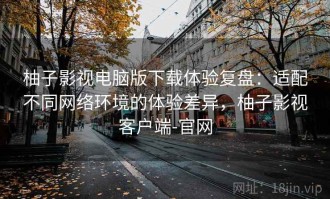 柚子影视电脑版下载体验复盘：适配不同网络环境的体验差异，柚子影视客户端-官网