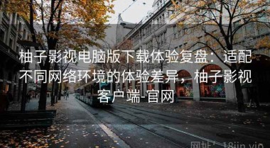 柚子影视电脑版下载体验复盘：适配不同网络环境的体验差异，柚子影视客户端-官网