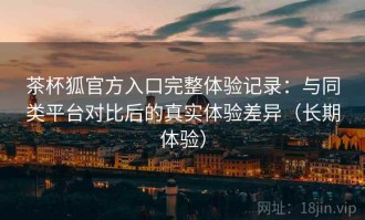 茶杯狐官方入口完整体验记录：与同类平台对比后的真实体验差异（长期体验）