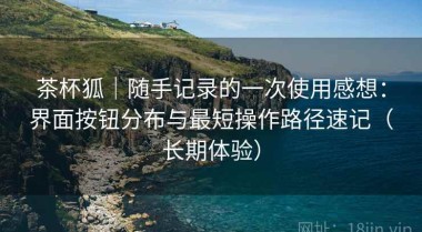 茶杯狐｜随手记录的一次使用感想：界面按钮分布与最短操作路径速记（长期体验）