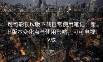 可可影视tv版下载日常使用笔记：新旧版本变化点与使用影响，可可电视tv版