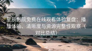 星辰影院免费在线观看体验复盘：播放体验、清晰度与资源完整性观察（对比总结）