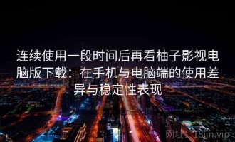 连续使用一段时间后再看柚子影视电脑版下载：在手机与电脑端的使用差异与稳定性表现