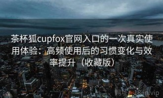 茶杯狐cupfox官网入口的一次真实使用体验：高频使用后的习惯变化与效率提升（收藏版）