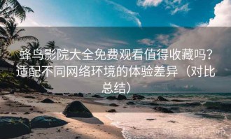 蜂鸟影院大全免费观看值得收藏吗？适配不同网络环境的体验差异（对比总结）