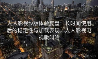 人人影视tv版体验复盘：长时间使用后的稳定性与加载表现，人人影视电视版叫啥