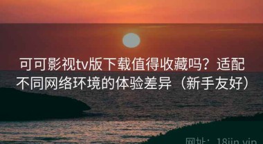可可影视tv版下载值得收藏吗？适配不同网络环境的体验差异（新手友好）