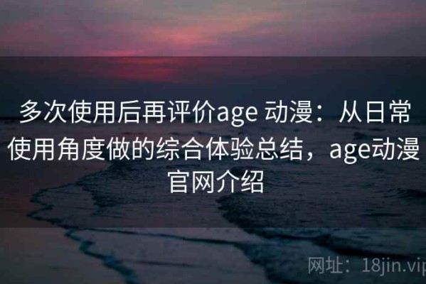 多次使用后再评价age 动漫：从日常使用角度做的综合体验总结，age动漫官网介绍