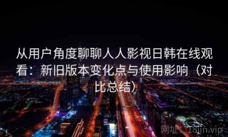 从用户角度聊聊人人影视日韩在线观看：新旧版本变化点与使用影响（对比总结）