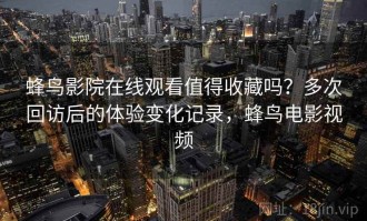 蜂鸟影院在线观看值得收藏吗？多次回访后的体验变化记录，蜂鸟电影视频