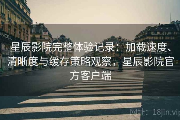 星辰影院完整体验记录：加载速度、清晰度与缓存策略观察，星辰影院官方客户端