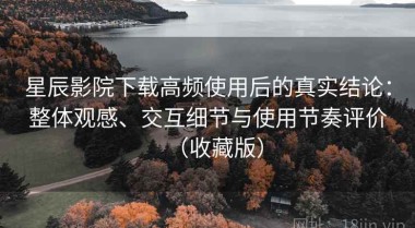 星辰影院下载高频使用后的真实结论：整体观感、交互细节与使用节奏评价（收藏版）