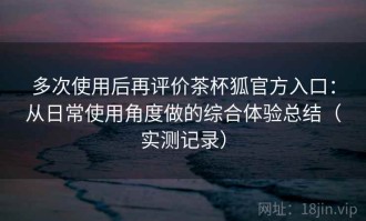多次使用后再评价茶杯狐官方入口：从日常使用角度做的综合体验总结（实测记录）