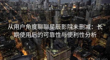 从用户角度聊聊星辰影院未删减：长期使用后的可靠性与便利性分析