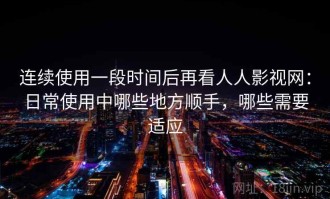连续使用一段时间后再看人人影视网：日常使用中哪些地方顺手，哪些需要适应