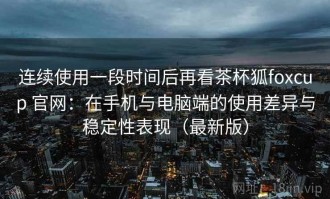连续使用一段时间后再看茶杯狐foxcup 官网：在手机与电脑端的使用差异与稳定性表现（最新版）