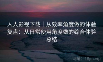 人人影视下载｜从效率角度做的体验复盘：从日常使用角度做的综合体验总结