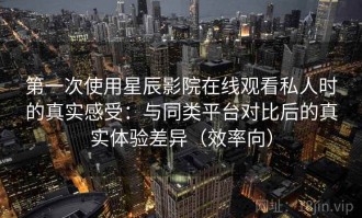 第一次使用星辰影院在线观看私人时的真实感受：与同类平台对比后的真实体验差异（效率向）