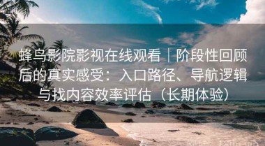 蜂鸟影院影视在线观看｜阶段性回顾后的真实感受：入口路径、导航逻辑与找内容效率评估（长期体验）