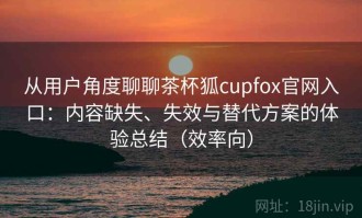 从用户角度聊聊茶杯狐cupfox官网入口：内容缺失、失效与替代方案的体验总结（效率向）