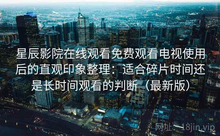 星辰影院在线观看免费观看电视使用后的直观印象整理：适合碎片时间还是长时间观看的判断（最新版）