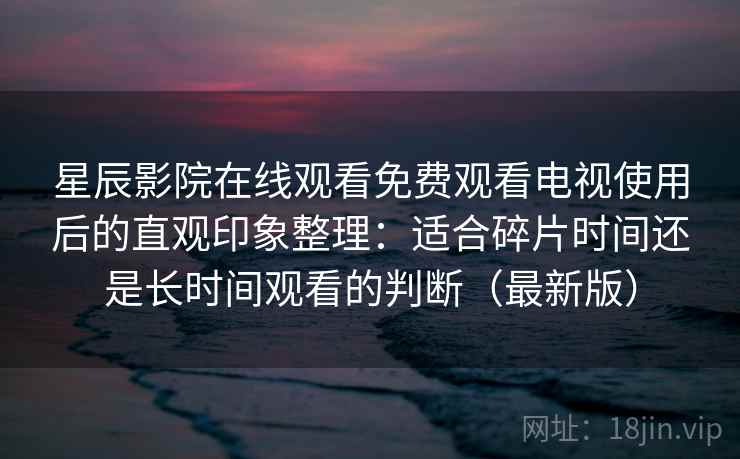 星辰影院在线观看免费观看电视使用后的直观印象整理：适合碎片时间还是长时间观看的判断（最新版）