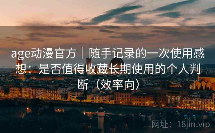 age动漫官方｜随手记录的一次使用感想：是否值得收藏长期使用的个人判断（效率向）
