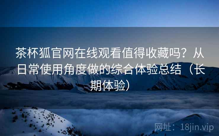 茶杯狐官网在线观看值得收藏吗？从日常使用角度做的综合体验总结（长期体验）