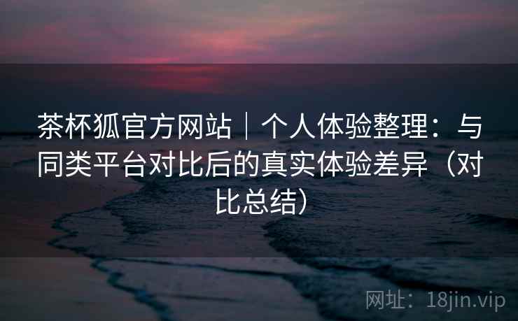 茶杯狐官方网站｜个人体验整理：与同类平台对比后的真实体验差异（对比总结）