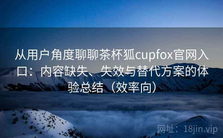 从用户角度聊聊茶杯狐cupfox官网入口：内容缺失、失效与替代方案的体验总结（效率向）