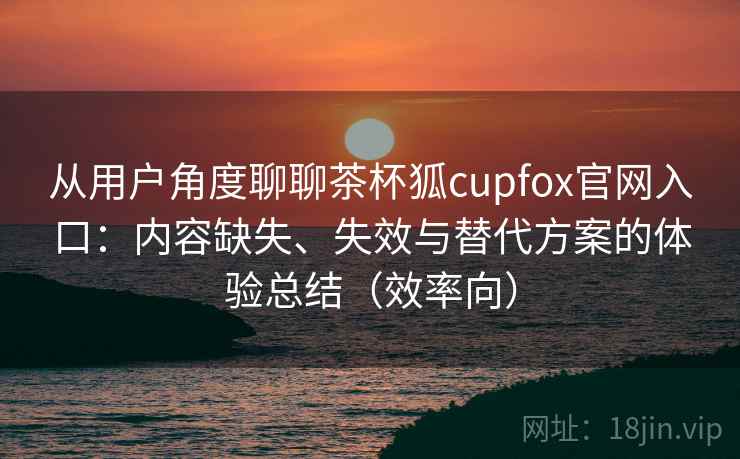 从用户角度聊聊茶杯狐cupfox官网入口：内容缺失、失效与替代方案的体验总结（效率向）