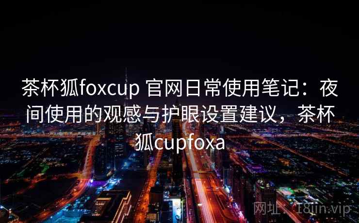 茶杯狐foxcup 官网日常使用笔记：夜间使用的观感与护眼设置建议，茶杯狐cupfoxa