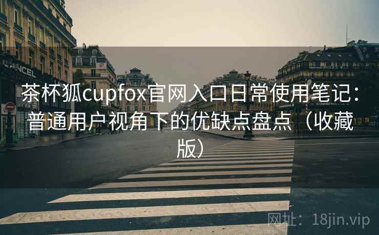 茶杯狐cupfox官网入口日常使用笔记：普通用户视角下的优缺点盘点（收藏版）