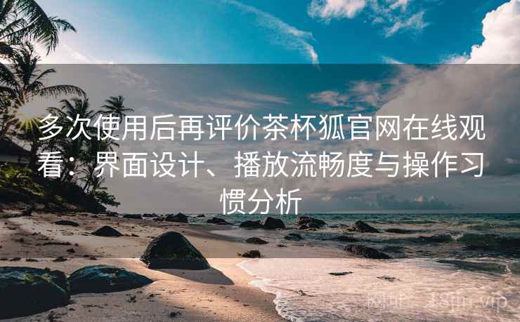 多次使用后再评价茶杯狐官网在线观看：界面设计、播放流畅度与操作习惯分析