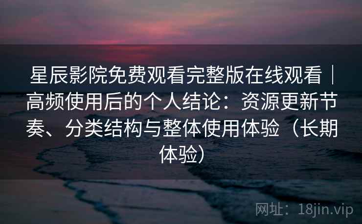 星辰影院免费观看完整版在线观看｜高频使用后的个人结论：资源更新节奏、分类结构与整体使用体验（长期体验）