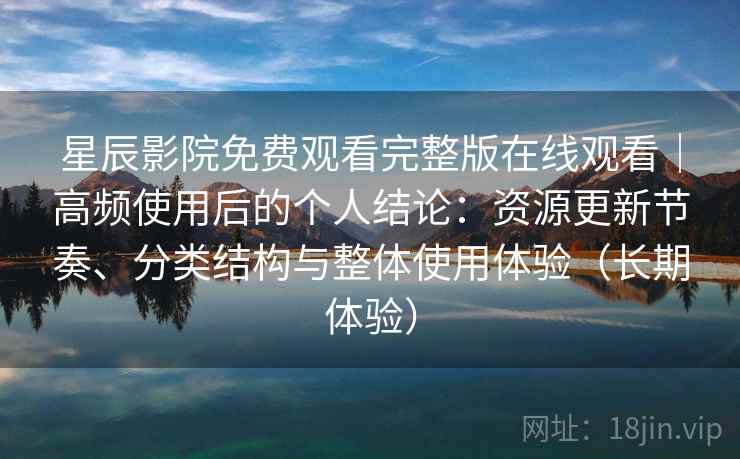 星辰影院免费观看完整版在线观看｜高频使用后的个人结论：资源更新节奏、分类结构与整体使用体验（长期体验）