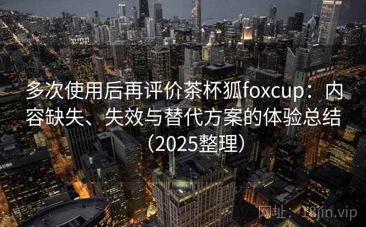 多次使用后再评价茶杯狐foxcup:内容缺失、失效与替代方案的体验总结(2025整理) 多次使用后再评价茶杯狐foxcup:内容缺失、失效与替代方案的体验总结(2025整理)