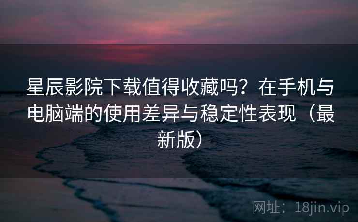 星辰影院下载值得收藏吗？在手机与电脑端的使用差异与稳定性表现（最新版）