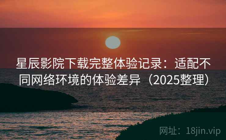 星辰影院下载完整体验记录：适配不同网络环境的体验差异（2025整理）