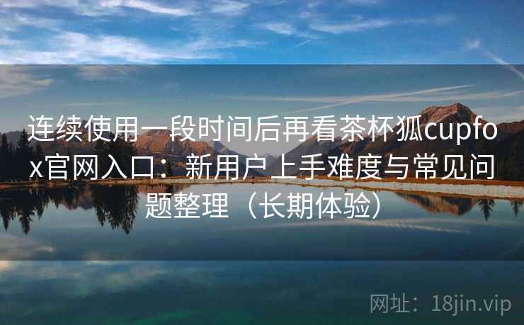 连续使用一段时间后再看茶杯狐cupfox官网入口:新用户上手难度与常见问题整理(长期体验) 连续使用一段时间后再看茶杯狐cupfox官网入口:新用户上手难度与常见问题整理(长期体验)