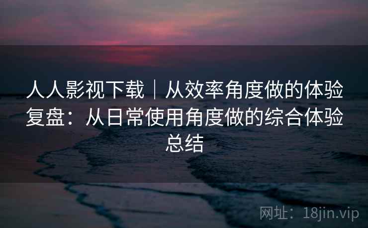 人人影视下载｜从效率角度做的体验复盘：从日常使用角度做的综合体验总结