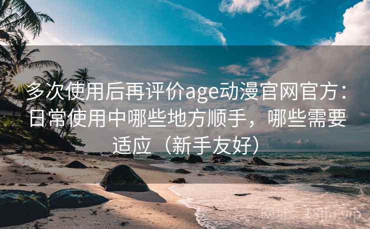 多次使用后再评价age动漫官网官方：日常使用中哪些地方顺手，哪些需要适应（新手友好）