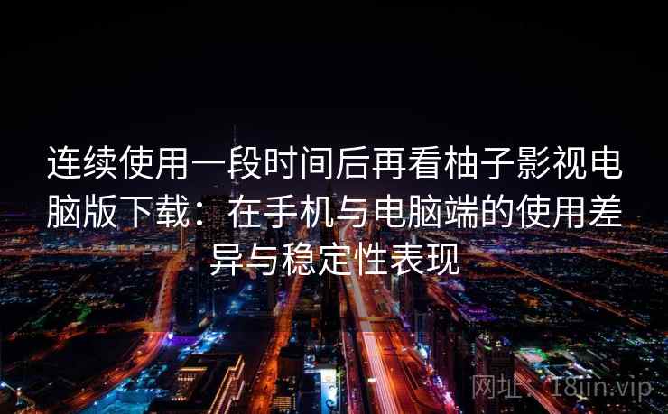 连续使用一段时间后再看柚子影视电脑版下载：在手机与电脑端的使用差异与稳定性表现