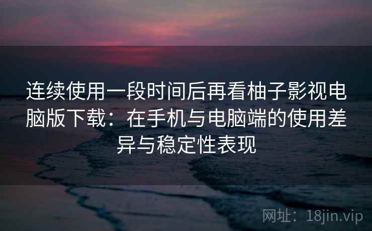 连续使用一段时间后再看柚子影视电脑版下载：在手机与电脑端的使用差异与稳定性表现